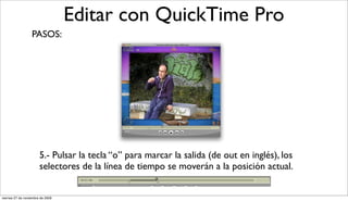 Editar con QuickTime Pro
                  PASOS:




                       5.- Pulsar la tecla “o” para marcar la salida (de out en inglés), los
                       selectores de la línea de tiempo se moverán a la posición actual.


viernes 27 de noviembre de 2009
 
