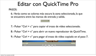 Editar con QuickTime Pro
                  PASOS:
                       6.- Verás como se colorea más oscura la zona seleccionada, la que
                       se encuentra entre las marcas de entrada y salida.


                       7.- Pulsar “Ctrl + c” para copiar el trozo de vídeo seleccionado.
                       8.- Pulsar “Ctrl + n” para abrir un nuevo reproductor de QuickTime.
                       9.- Pulsar “Ctrl + v” para pegar el trozo de vídeo copiado en el paso 7.




viernes 27 de noviembre de 2009
 