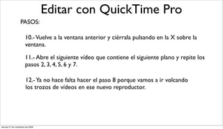 Editar con QuickTime Pro
                  PASOS:

                       10.- Vuelve a la ventana anterior y ciérrala pulsando en la X sobre la
                       ventana.

                       11.- Abre el siguiente vídeo que contiene el siguiente plano y repite los
                       pasos 2, 3, 4, 5, 6 y 7.

                       12.- Ya no hace falta hacer el paso 8 porque vamos a ir volcando
                       los trozos de vídeos en ese nuevo reproductor.




viernes 27 de noviembre de 2009
 