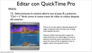 Editar con QuickTime Pro
                  PASOS:
                       13.- Seleccionamos la ventana abierta con el paso 8 y pulsamos
                       “Ctrl + v”. Verás como el nuevo trozo de vídeo se coloca después
                       del anterior.

                                                     Como ves en esta captura obtenida después de
                                                     pegar el segundo trozo de vídeo, este se pega
                                                     justo después del otro.

                                                     Hay que resaltar que esto pasa si sigues los
                                                     pasos anteriores, si te saltas alguno o tocas la
                                                     posición actual del nuevo reproductor y no lo
                                                     pones de nuevo al ﬁnal, el siguiente trozo se
                                                     pegará a partir de la posición actual.




viernes 27 de noviembre de 2009
 