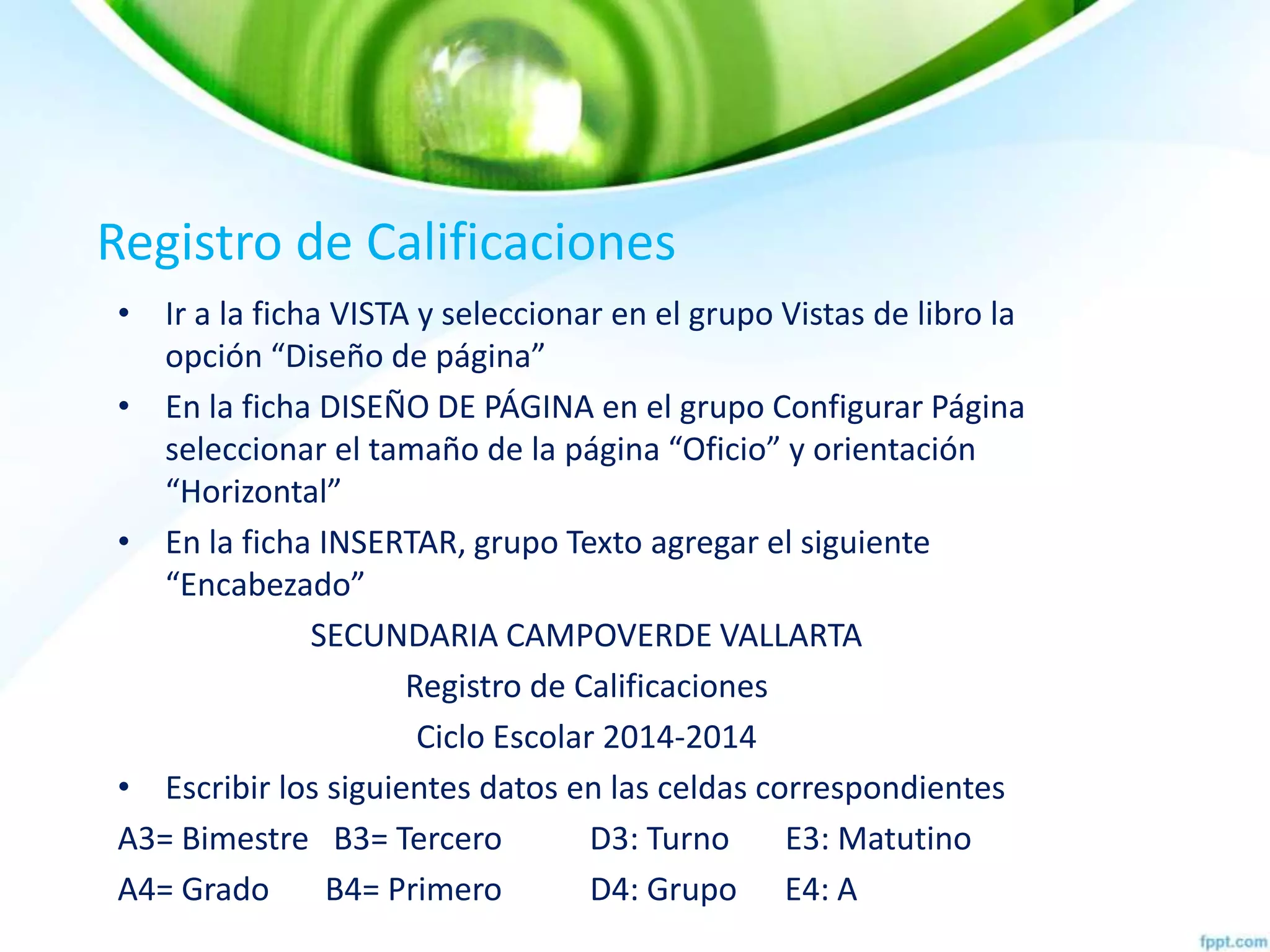 Registro de Calificaciones
• Ir a la ficha VISTA y seleccionar en el grupo Vistas de libro la
opción “Diseño de página”
• En la ficha DISEÑO DE PÁGINA en el grupo Configurar Página
seleccionar el tamaño de la página “Oficio” y orientación
“Horizontal”
• En la ficha INSERTAR, grupo Texto agregar el siguiente
“Encabezado”
SECUNDARIA CAMPOVERDE VALLARTA
Registro de Calificaciones
Ciclo Escolar 2014-2014
• Escribir los siguientes datos en las celdas correspondientes
A3= Bimestre B3= Tercero D3: Turno E3: Matutino
A4= Grado B4= Primero D4: Grupo E4: A
 