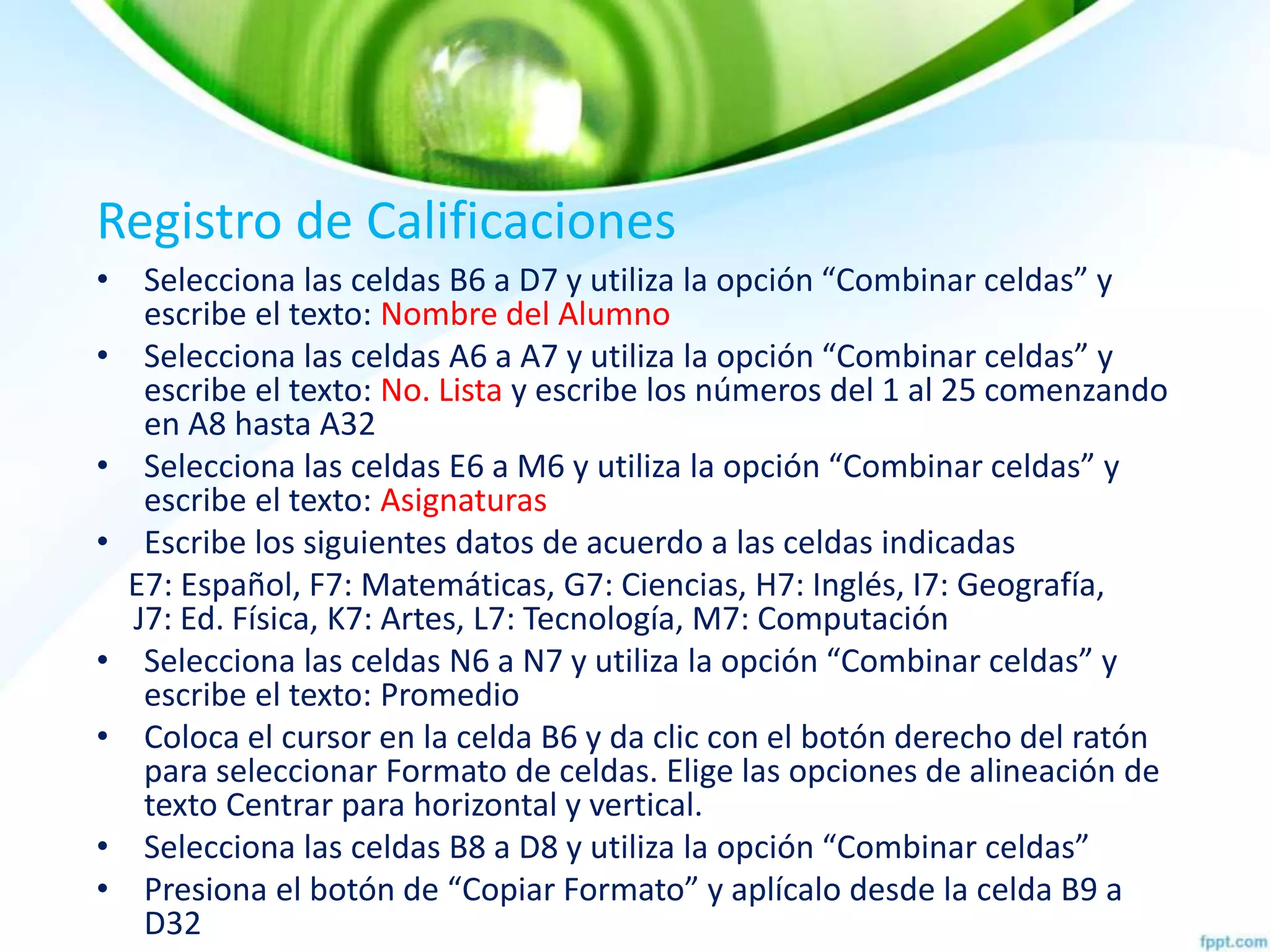 Registro de Calificaciones
• Selecciona las celdas B6 a D7 y utiliza la opción “Combinar celdas” y
escribe el texto: Nombre del Alumno
• Selecciona las celdas A6 a A7 y utiliza la opción “Combinar celdas” y
escribe el texto: No. Lista y escribe los números del 1 al 25 comenzando
en A8 hasta A32
• Selecciona las celdas E6 a M6 y utiliza la opción “Combinar celdas” y
escribe el texto: Asignaturas
• Escribe los siguientes datos de acuerdo a las celdas indicadas
E7: Español, F7: Matemáticas, G7: Ciencias, H7: Inglés, I7: Geografía,
ooJ7: Ed. Física, K7: Artes, L7: Tecnología, M7: Computación
• Selecciona las celdas N6 a N7 y utiliza la opción “Combinar celdas” y
escribe el texto: Promedio
• Coloca el cursor en la celda B6 y da clic con el botón derecho del ratón
para seleccionar Formato de celdas. Elige las opciones de alineación de
texto Centrar para horizontal y vertical.
• Selecciona las celdas B8 a D8 y utiliza la opción “Combinar celdas”
• Presiona el botón de “Copiar Formato” y aplícalo desde la celda B9 a
D32
 