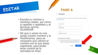 10
• Escribe tu nombre o
nombres reales, así como
tu apellido o apellidos y al
terminar oprime
GUARDAR
• Sé que a veces no nos
gusta nuestro nombre y lo
modificamos, pero es
necesario que utilices el
nombre con el que estas
registrado, para poder
tener control de tu
actividad en linea
PASO 6
 