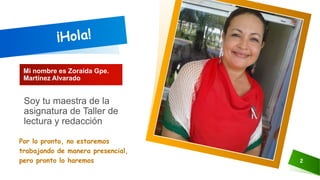 Mi nombre es Zoraida Gpe.
Martínez Alvarado
Por lo pronto, no estaremos
trabajando de manera presencial,
pero pronto lo haremos 2
Soy tu maestra de la
asignatura de Taller de
lectura y redacción
 