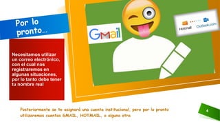 Posteriormente se te asignará una cuenta institucional, pero por lo pronto
utilizaremos cuentas GMAIL, HOTMAIL, o alguna otra
4
Necesitamos utilizar
un correo electrónico,
con el cual nos
registraremos en
algunas situaciones,
por lo tanto debe tener
tu nombre real
 