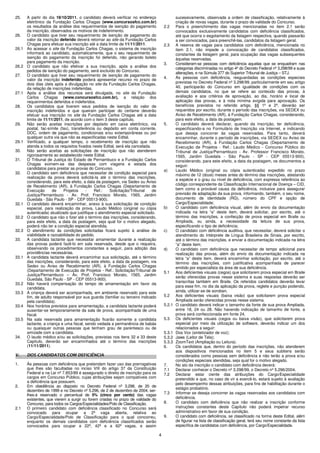 4
25. A partir do dia 19/10/2011, o candidato deverá verificar no endereço
eletrônico da Fundação Carlos Chagas (www.concursosfcc.com.br)
os resultados da análise dos requerimentos de isenção do pagamento
da inscrição, observados os motivos de indeferimento.
26. O candidato que tiver seu requerimento de isenção de pagamento do
valor da inscrição deferido deverá retornar ao site da Fundação Carlos
Chagas para efetuar sua inscrição até a data limite de 11/11/2011.
26.1 Ao acessar o site da Fundação Carlos Chagas, o sistema de inscrição
informará ao candidato, automaticamente, que o seu requerimento de
isenção do pagamento da inscrição foi deferido, não gerando boleto
para pagamento da inscrição.
26.2 O candidato que não efetivar a sua inscrição, após a análise dos
pedidos de isenção do pagamento, será excluído do Concurso.
27. O candidato que tiver seu requerimento de isenção de pagamento do
valor da inscrição indeferido poderá apresentar recurso no prazo de
dois dias úteis após a divulgação no site da Fundação Carlos Chagas,
da relação de inscrições indeferidas.
27.1 Após a análise dos recursos será divulgada, no site da Fundação
Carlos Chagas (www.concursosfcc.com.br), a relação dos
requerimentos deferidos e indeferidos.
28. Os candidatos que tiverem seus pedidos de isenção do valor de
inscrição indeferidos e que queiram participar do certame deverão
efetuar sua inscrição no site da Fundação Carlos Chagas até a data
limite de 11/11/2011, de acordo com o item 3 deste capítulo.
29. Não serão aceitas inscrições por depósito em caixa eletrônico, via
postal, fac-símile (fax), transferência ou depósito em conta corrente,
DOC, ordem de pagamento, condicionais e/ou extemporâneas ou por
qualquer outra via que não as especificadas neste Edital.
29.1 Verificado, a qualquer tempo, o recebimento de inscrição que não
atenda a todos os requisitos fixados neste Edital, será ela cancelada.
30. Não serão aceitas as solicitações de inscrição que não atenderem
rigorosamente ao estabelecido neste Edital.
31. O Tribunal de Justiça do Estado de Pernambuco e a Fundação Carlos
Chagas eximem-se das despesas com viagens e estada dos
candidatos para prestar as provas do Concurso.
32. O candidato sem deficiência que necessitar de condição especial para
realização da prova deverá solicitá-la até o término das inscrições,
considerando, para este efeito, a data da postagem, via Sedex ou Aviso
de Recebimento (AR), à Fundação Carlos Chagas (Departamento de
Execução de Projetos - Ref.: Solicitação/Tribunal de
Justiça/Pernambuco - Av. Prof. Francisco Morato, 1565, Jardim
Guedala - São Paulo - SP - CEP 05513-900).
32.1 O candidato deverá encaminhar, anexo à sua solicitação de condição
especial, para realização da prova, Laudo Médico (original ou cópia
autenticada) atualizado que justifique o atendimento especial solicitado.
32.2 O candidato que não o fizer até o término das inscrições, considerando,
para este efeito, a data da postagem, seja qual for o motivo alegado,
poderá não ter a condição especial atendida.
32.3 O atendimento às condições solicitadas ficará sujeito à análise de
viabilidade e razoabilidade do pedido.
33. A candidata lactante que necessitar amamentar durante a realização
das provas poderá fazê-lo em sala reservada, desde que o requeira,
observando os procedimentos constantes a seguir, para adoção das
providências necessárias.
33.1 A candidata lactante deverá encaminhar sua solicitação, até o término
das inscrições, considerando, para este efeito, a data da postagem, via
Sedex ou Aviso de Recebimento (AR), à Fundação Carlos Chagas
(Departamento de Execução de Projetos - Ref.: Solicitação/Tribunal de
Justiça/Pernambuco – Av. Prof. Francisco Morato, 1565, Jardim
Guedala, São Paulo - SP - CEP 05513-900).
33.2 Não haverá compensação do tempo de amamentação em favor da
candidata.
33.3 A criança deverá ser acompanhada, em ambiente reservado para este
fim, de adulto responsável por sua guarda (familiar ou terceiro indicado
pela candidata).
33.4 Nos horários previstos para amamentação, a candidata lactante poderá
ausentar-se temporariamente da sala de prova, acompanhada de uma
fiscal.
33.5 Na sala reservada para amamentação ficarão somente a candidata
lactante, a criança e uma fiscal, sendo vedada a permanência de babás
ou quaisquer outras pessoas que tenham grau de parentesco ou de
amizade com a candidata.
34. O laudo médico e/ou as solicitações, previstas nos itens 32 e 33 deste
Capítulo, deverão ser encaminhados até o término das inscrições
(11/11/2011).
V. DOS CANDIDATOS COM DEFICIÊNCIA
1. Às pessoas com deficiência que pretendam fazer uso das prerrogativas
que lhes são facultadas no inciso VIII do artigo 37 da Constituição
Federal e na Lei nº 7.853/89 é assegurado o direito de inscrição para os
cargos em Concurso Público, cujas atribuições sejam compatíveis com
a deficiência que possuem.
2. Em obediência ao disposto no Decreto Federal nº 3.298, de 20 de
dezembro de 1999 e no Decreto nº 5.296, de 2 de dezembro de 2004, ser-
lhes-á reservado o percentual de 5% (cinco por cento) das vagas
existentes, que vierem a surgir ou forem criadas no prazo de validade do
Concurso, para todos os Cargos/Especialidades/Polo de Classificação.
2.1 O primeiro candidato com deficiência classificado no Concurso será
convocado para ocupar a 2ª vaga aberta, relativa ao
Cargo/Especialidade/Polo de Classificação para o qual concorreu,
enquanto os demais candidatos com deficiência classificados serão
convocados para ocupar a 22ª, 42ª e a 62ª vagas, e assim
sucessivamente, observada a ordem de classificação, relativamente à
criação de novas vagas, durante o prazo de validade do Concurso.
2.2 Para o preenchimento das vagas mencionadas no item 2.1 serão
convocados exclusivamente candidatos com deficiência classificados,
até que ocorra o esgotamento da listagem respectiva, quando passarão
a ser convocados, para preenchê-las, candidatos da listagem geral.
2.3 A reserva de vagas para candidatos com deficiência, mencionada no
item 2.1, não impede a convocação de candidatos classificados,
constantes da listagem geral, para ocupação das vagas subsequentes
àquelas reservadas.
3. Consideram-se pessoas com deficiência aquelas que se enquadram nas
categorias discriminadas no artigo 4º do Decreto Federal nº 3.298/99 e suas
alterações, e na Súmula 377 do Superior Tribunal de Justiça – STJ.
4. As pessoas com deficiência, resguardadas as condições especiais
previstas no Decreto Federal nº 3.298/99, particularmente em seu artigo
40, participarão do Concurso em igualdade de condições com os
demais candidatos, no que se refere ao conteúdo das provas, à
avaliação e aos critérios de aprovação, ao dia, horário e local de
aplicação das provas, e à nota mínima exigida para aprovação. Os
benefícios previstos no referido artigo, §§ 1º e 2º, deverão ser
requeridos por escrito, durante o período das inscrições, via SEDEX ou
Aviso de Recebimento (AR), à Fundação Carlos Chagas, considerando,
para este efeito, a data da postagem.
5. O candidato deverá declarar, quando da inscrição, ter deficiência,
especificando-a no Formulário de Inscrição via Internet, e indicando
que deseja concorrer às vagas reservadas. Para tanto, deverá
encaminhar, durante o período de inscrições, via SEDEX ou Aviso de
Recebimento (AR), à Fundação Carlos Chagas (Departamento de
Execução de Projetos - Ref.: Laudo Médico - Concurso Público do
Tribunal de Justiça/Pernambuco - Av. Professor Francisco Morato,
1565, Jardim Guedala - São Paulo - SP - CEP 05513-900),
considerando, para este efeito, a data da postagem, os documentos a
seguir:
a) Laudo Médico (original ou cópia autenticada) expedido no prazo
máximo de 12 (doze) meses antes do término das inscrições, atestando
a espécie e o grau ou nível de deficiência, com expressa referência ao
código correspondente da Classificação Internacional de Doença – CID,
bem como a provável causa da deficiência, inclusive para assegurar
previsão de adaptação da sua prova, informando, também, o seu nome,
documento de identidade (RG), número do CPF e opção de
Cargo/Especialidade;
b) O candidato com deficiência visual, além do envio da documentação
indicada na letra “a” deste item, deverá solicitar, por escrito, até o
término das inscrições, a confecção de prova especial em Braile ou
Ampliada, ou ainda, a necessidade da leitura de sua prova,
especificando o tipo de deficiência;
c) O candidato com deficiência auditiva, que necessitar, deverá solicitar o
atendimento do Intérprete de Língua Brasileira de Sinais, por escrito,
até o término das inscrições, e enviar a documentação indicada na letra
“a” deste item;
d) O candidato com deficiência que necessitar de tempo adicional para
realização das provas, além do envio da documentação indicada na
letra “a” deste item, deverá encaminhar solicitação, por escrito, até o
término das inscrições, com justificativa acompanhada de parecer
emitido por especialista da área de sua deficiência.
5.1 Aos deficientes visuais (cegos) que solicitarem prova especial em Braile
serão oferecidas provas nesse sistema e suas respostas deverão ser
transcritas também em Braile. Os referidos candidatos deverão levar
para esse fim, no dia da aplicação da prova, reglete e punção podendo,
ainda, utilizar-se de soroban.
5.2 Aos deficientes visuais (baixa visão) que solicitarem prova especial
Ampliada serão oferecidas provas nesse sistema.
5.2.1 O candidato deverá indicar o tamanho da fonte de sua prova Ampliada,
entre 18, 24 ou 28. Não havendo indicação de tamanho de fonte, a
prova será confeccionada em fonte 24.
5.3 Os deficientes visuais (cegos ou baixa visão), que solicitarem prova
especial por meio da utilização de software, deverão indicar um dos
relacionados a seguir:
5.3.1 Dos Vox (sintetizador de voz);
5.3.2 Jaws (Leitor de Tela);
5.3.3 ZoomText (Ampliação ou Leitura).
6. Os candidatos que, dentro do período das inscrições, não atenderem
aos dispositivos mencionados no item 5 e seus subitens serão
considerados como pessoas sem deficiência e não terão a prova e/ou
condições especiais atendidas, seja qual for o motivo alegado.
7. No ato da inscrição o candidato com deficiência deverá:
7.1 Declarar conhecer o Decreto nº 3.298/99, o Decreto nº 5.296/2004.
7.2 Declarar estar ciente das atribuições do Cargo/Especialidade
pretendido e que, no caso de vir a exercê-lo, estará sujeito à avaliação
pelo desempenho dessas atribuições, para fins de habilitação durante o
estágio probatório.
7.3 Informar se deseja concorrer às vagas reservadas aos candidatos com
deficiência.
8. O candidato com deficiência que não realizar a inscrição conforme
instruções constantes deste Capítulo não poderá impetrar recurso
administrativo em favor de sua condição.
9. O candidato com deficiência, se classificado na forma deste Edital, além
de figurar na lista de classificação geral, terá seu nome constante da lista
específica de candidatos com deficiência, por Cargo/Especialidade.
 