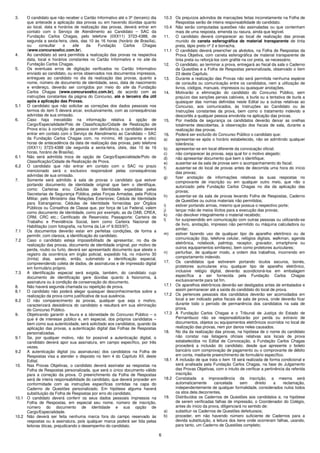 6
3. O candidato que não receber o Cartão Informativo até o 3º (terceiro) dia
que antecede a aplicação das provas ou em havendo dúvidas quanto
ao local, data e horários de realização das provas, deverá entrar em
contato com o Serviço de Atendimento ao Candidato – SAC da
Fundação Carlos Chagas, pelo telefone (0XX11) 3723-4388, de
segunda a sexta-feira, úteis, das 10 às 16 horas (horário de Brasília),
ou consultar o site da Fundação Carlos Chagas
(www.concursosfcc.com.br).
4. Ao candidato só será permitida a realização das provas na respectiva
data, local e horários constantes no Cartão Informativo e no site da
Fundação Carlos Chagas.
5. Os eventuais erros de digitação verificados no Cartão Informativo
enviado ao candidato, ou erros observados nos documentos impressos,
entregues ao candidato no dia da realização das provas, quanto a
nome, número de documento de identidade, sexo, data de nascimento
e endereço, deverão ser corrigidos por meio do site da Fundação
Carlos Chagas (www.concursosfcc.com.br), de acordo com as
instruções constantes da página do Concurso, até o terceiro dia útil
após a aplicação das Provas.
5.1 O candidato que não solicitar as correções dos dados pessoais nos
termos do item 5 deverá arcar, exclusivamente, com as consequências
advindas de sua omissão.
6. Caso haja inexatidão na informação relativa à opção de
Cargo/Especialidade/Polo de Classificação/Cidade de Realização de
Prova e/ou à condição de pessoa com deficiência, o candidato deverá
entrar em contato com o Serviço de Atendimento ao Candidato – SAC
da Fundação Carlos Chagas com, no mínimo, 48 (quarenta e oito)
horas de antecedência da data de realização das provas, pelo telefone
(0XX11) 3723-4388 (de segunda a sexta-feira, úteis, das 10 às 16
horas, horário de Brasília).
6.1 Não será admitida troca de opção de Cargo/Especialidade/Polo de
Classificação/Cidade de Realização de Prova.
6.2 O candidato que não entrar em contato com o SAC no prazo
mencionado será o exclusivo responsável pelas consequências
advindas de sua omissão.
7. Somente será admitido à sala de provas o candidato que estiver
portando documento de identidade original que bem o identifique,
como: Carteiras e/ou Cédulas de Identidade expedidas pelas
Secretarias de Segurança Pública, pelas Forças Armadas, pela Polícia
Militar, pelo Ministério das Relações Exteriores; Cédula de Identidade
para Estrangeiros; Cédulas de Identidade fornecidas por Órgãos
Públicos ou Conselhos de Classe que, por força de Lei Federal, valem
como documento de identidade, como por exemplo, as da OAB, CREA,
CRM, CRC etc.; Certificado de Reservista; Passaporte; Carteira de
Trabalho e Previdência Social, bem como Carteira Nacional de
Habilitação (com fotografia, na forma da Lei nº 9.503/97).
7.1 Os documentos deverão estar em perfeitas condições, de forma a
permitir, com clareza, a identificação do candidato.
7.2 Caso o candidato esteja impossibilitado de apresentar, no dia de
realização das provas, documento de identidade original, por motivo de
perda, roubo ou furto, deverá ser apresentado documento que ateste o
registro da ocorrência em órgão policial, expedido há, no máximo 30
(trinta) dias, sendo, então, submetido a identificação especial,
compreendendo coleta de dados, de assinaturas e de impressão digital
em formulário próprio.
7.3 A identificação especial será exigida, também, do candidato cujo
documento de identificação gere dúvidas quanto à fisionomia, à
assinatura ou à condição de conservação do documento.
8. Não haverá segunda chamada ou repetição de prova.
8.1 O candidato não poderá alegar quaisquer desconhecimentos sobre a
realização da prova como justificativa de sua ausência.
8.2 O não comparecimento às provas, qualquer que seja o motivo,
caracterizará desistência do candidato e resultará em sua eliminação
do Concurso Público.
9. Objetivando garantir a lisura e a idoneidade do Concurso Público – o
que é de interesse público e, em especial, dos próprios candidatos –
bem como sua autenticidade, será solicitado aos candidatos, quando da
aplicação das provas, a autenticação digital das Folhas de Respostas
personalizadas.
9.1 Se, por qualquer motivo, não for possível a autenticação digital, o
candidato deverá apor sua assinatura, em campo específico, por três
vezes.
9.2 A autenticação digital (ou assinaturas) dos candidatos na Folha de
Respostas visa a atender o disposto no item 4 do Capítulo XII, deste
Edital.
10. Nas Provas Objetivas, o candidato deverá assinalar as respostas na
Folha de Respostas personalizada, que será o único documento válido
para a correção da prova. O preenchimento da Folha de Respostas
será de inteira responsabilidade do candidato, que deverá proceder em
conformidade com as instruções específicas contidas na capa do
Caderno de Questões personalizado. Em hipótese alguma haverá
substituição da Folha de Respostas por erro do candidato.
10.1 O candidato deverá conferir os seus dados pessoais impressos na
Folha de Respostas, em especial seu nome, número de inscrição,
número do documento de identidade e sua opção de
Cargo/Especialidade.
10.2 Não deverá ser feita nenhuma marca fora do campo reservado às
respostas ou à assinatura, pois qualquer marca poderá ser lida pelas
leitoras óticas, prejudicando o desempenho do candidato.
10.3 Os prejuízos advindos de marcações feitas incorretamente na Folha de
Respostas serão de inteira responsabilidade do candidato.
10.4 Não serão computadas questões não assinaladas ou que contenham
mais de uma resposta, emenda ou rasura, ainda que legível.
11. O candidato deverá comparecer ao local de realização das provas
munido de caneta esferográfica de material transparente de tinta
preta, lápis preto nº 2 e borracha.
11.1 O candidato deverá preencher os alvéolos, na Folha de Respostas da
Prova Objetiva, com caneta esferográfica de material transparente de
tinta preta ou reforçá-los com grafite na cor preta, se necessário.
12. O candidato, ao terminar a prova, entregará ao fiscal da sala o Caderno
de Questões e a Folha de Respostas personalizada, observado o item
23 deste Capítulo.
13. Durante a realização das Provas não será permitida nenhuma espécie
de consulta ou comunicação entre os candidatos, nem a utilização de
livros, códigos, manuais, impressos ou quaisquer anotações.
14. Motivarão a eliminação do candidato do Concurso Público, sem
prejuízo das sanções penais cabíveis, a burla ou a tentativa de burla a
quaisquer das normas definidas neste Edital ou a outras relativas ao
Concurso, aos comunicados, às Instruções ao Candidato ou às
Instruções constantes da prova, bem como o tratamento indevido e
descortês a qualquer pessoa envolvida na aplicação das provas.
15. Por medida de segurança os candidatos deverão deixar as orelhas
totalmente descobertas, à observação dos fiscais de sala, durante a
realização das provas.
16. Poderá ser excluído do Concurso Público o candidato que:
a) apresentar-se após o horário estabelecido, não se admitindo qualquer
tolerância;
b) apresentar-se em local diferente da convocação oficial;
c) não comparecer às provas, seja qual for o motivo alegado;
d) não apresentar documento que bem o identifique;
e) ausentar-se da sala de provas sem o acompanhamento do fiscal;
f) ausentar-se do local de provas antes de decorrida uma hora do início
das provas;
g) fizer anotação de informações relativas às suas respostas no
comprovante de inscrição ou em qualquer outro meio, que não o
autorizado pela Fundação Carlos Chagas no dia da aplicação das
provas;
h) ausentar-se da sala de provas levando Folha de Respostas, Caderno
de Questões ou outros materiais não permitidos;
i) estiver portando armas, mesmo que possua o respectivo porte;
j) lançar mão de meios ilícitos para a execução das provas;
k) não devolver integralmente o material recebido;
l) for surpreendido em comunicação com outras pessoas ou utilizando-se
de livro, anotação, impresso não permitido ou máquina calculadora ou
similar;
m) estiver fazendo uso de qualquer tipo de aparelho eletrônico ou de
comunicação (bip, telefone celular, relógios digitais, walkman, agenda
eletrônica, notebook, palmtop, receptor, gravador, smartphone ou
outros equipamentos similares), bem como protetores auriculares;
n) perturbar, de qualquer modo, a ordem dos trabalhos, incorrendo em
comportamento indevido.
17. Os candidatos que estiverem portando óculos escuros, bonés,
protetores auriculares e/ou qualquer tipo de aparelho eletrônico,
inclusive relógio digital, deverão acondicioná-los em embalagem
específica a ser fornecida pela Fundação Carlos Chagas
exclusivamente para tal fim.
17.1 Os aparelhos eletrônicos deverão ser desligados antes de embalados e
assim permanecer até a saída do candidato do local de prova.
17.2 Os pertences pessoais dos candidatos deverão ser acomodados em
local a ser indicado pelos fiscais de sala de prova, onde deverão ficar
durante todo o período de permanência dos candidatos na sala de
prova.
17.3 A Fundação Carlos Chagas e o Tribunal de Justiça do Estado de
Pernambuco não se responsabilizarão por perda ou extravio de
documentos, objetos ou equipamentos eletrônicos ocorridos no local de
realização das provas, nem por danos neles causados.
18. No dia da realização das provas, na hipótese de o nome do candidato
não constar nas listagens oficiais relativas aos locais de prova
estabelecidos no Edital de Convocação, a Fundação Carlos Chagas
procederá a inclusão do candidato, desde que apresente o boleto
bancário com comprovação de pagamento ou o comprovante de débito
em conta, mediante preenchimento de formulário específico.
18.1 A inclusão de que trata o item 18 será realizada de forma condicional e
será analisada pela Fundação Carlos Chagas, na fase do Julgamento
das Provas Objetivas, com o intuito de verificar a pertinência da referida
inscrição.
18.2 Constatada a improcedência da inscrição, a mesma será
automaticamente cancelada sem direito a reclamação,
independentemente de qualquer formalidade, considerados nulos todos
os atos dela decorrentes.
19. Distribuídos os Cadernos de Questões aos candidatos e, na hipótese
de serem verificadas falhas de impressão, o Coordenador do Colégio,
antes do início da prova, diligenciará no sentido de:
a) substituir os Cadernos de Questões defeituosos;
b) proceder, em não havendo número suficiente de Cadernos para a
devida substituição, a leitura dos itens onde ocorreram falhas, usando,
para tanto, um Caderno de Questões completo;
 
