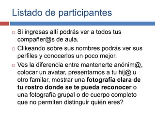 Listado de participantesSi ingresas allí podrás ver a todos tus compañer@s de aula. Clikeando sobre sus nombres podrás ver sus perfiles y conocerlos un poco mejor.Ves la diferencia entre mantenerte anónim@, colocar un avatar, presentarnos a tu hij@ u otro familar, mostrar una fotografía clara de tu rostro donde se te pueda reconocer o una fotografía grupal o de cuerpo completo que no permiten distinguir quién eres?