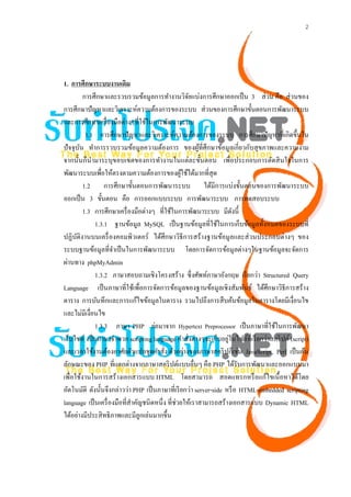 2




1. การศึกษาระบบงานเดิม
          การศึกษาและรวบรวมข้อมูลการทํางานวิจยแบ่งการศึกษาออกเป็ น 3 ส่ วน คือ ส่ วนของ
                                                      ั
การศึกษาปัญหาและวิเคราะห์ความต้องการของระบบ ส่ วนของการศึกษาขั้นตอนการพัฒนาระบบ
และการศึกษาเครื่ องมือต่างๆที่ใช้ในการพัฒนาระบบ
           1.1 การศึกษาปั ญหาและวิเคราะห์ความต้องการของระบบ การศึกษาปั ญหาที่เกิดขึ้นใน
ปั จจุบน ทําการรวบรวมข้อมูลความต้องการ ของผูที่ศึกษาข้อมูลเกี่ยวกับสุ ขภาพและความงาม
        ั                                                 ้
จากนั้นก็นามาระบุขอบเขตของการทํางานในแต่ละขั้นตอน เพื่อประกอบการตัดสิ นใจในการ
              ํ
พัฒนาระบบเพื่อให้ตรงตามความต้องการของผูใช้ได้มากที่สุด
                                                    ้
          1.2 การศึกษาขั้นตอนการพัฒนาระบบ ได้มีการแบ่งขั้นตอนของการพัฒนาระบบ
ออกเป็ น 3 ขั้นตอน คือ การออกแบบระบบ การพัฒนาระบบ การทดสอบระบบ
          1.3 การศึกษาเครื่ องมือต่างๆ ที่ใช้ในการพัฒนาระบบ มีดงนี้   ั
                1.3.1 ฐานข้อมูล MySQL เป็ นฐานข้อมูลที่ใช้ในการเก็บข้อมูลทั้งหมดของระบบที่
ปฏิบติงานบนเครื่ องคอมพิวเตอร์ ได้ศึกษาวิธีการสร้างฐานข้อมูลและส่ วนประกอบต่างๆ ของ
      ั
ระบบฐานข้อมูลที่จาเป็ นในการพัฒนาระบบ โดยการจัดการข้อมูลต่างๆในฐานข้อมูลจะจัดการ
                      ํ
ผ่านทาง phpMyAdmin
                1.3.2 ภาษาสอบถามเชิงโครงสร้าง ซึ่งศัพท์ภาษาอังกฤษ เรี ยกว่า Structured Query
Language เป็ นภาษาที่ใช้เพื่อการจัดการข้อมูลของฐานข้อมูลเชิงสัมพันธ์ ได้ศึกษาวิธีการสร้าง
ตาราง การบันทึกและการแก้ไขข้อมูลในตาราง รวมไปถึงการสื บค้นข้อมูลในตารางโดยมีเงื่อนไข
และไม่มีเงื่อนไข
                1.3.3 ภาษา PHP ย่อมาจาก Hypertext Preprocessor เป็ นภาษาที่ใช้ในการพัฒนา
                                                                    ่
เว็บไซต์ เป็ นภาษาจําพวก scripting language คําสั่งต่างๆจะเก็บอยูในไฟล์ที่เรี ยกว่าสคริ ปต์ (script)
และเวลาใช้งานต้องอาศัยตัวแปลชุดคําสัง ตัวอย่างของภาษาสคริ ปก็เช่น JavaScript, Perl เป็ นต้น
                                           ่
ลักษณะของ PHP ที่แตกต่างจากภาษาสคริ ปต์แบบอื่นๆ คือ PHP ได้รับการพัฒนาและออกแบบมา
เพื่อใช้งานในการสร้างเอกสารแบบ HTML โดยสามารถ สอดแทรกหรื อแก้ไขเนื้ อหาได้โดย
อัตโนมัติ ดังนั้นจึงกล่าวว่า PHP เป็ นภาษาที่เรี ยกว่า server-side หรื อ HTML-embedded scripting
language เป็ นเครื่ องมือที่สาคัญชนิ ดหนึ่ ง ที่ช่วยให้เราสามารถสร้างเอกสารแบบ Dynamic HTML
                             ํ
ได้อย่างมีประสิ ทธิภาพและมีลูกเล่นมากขึ้น
 