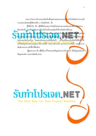 4




            จากการวิเคราะห์ระบบขายสิ นค้าเพื่อสุ ขภาพและความงามผ่านเว็บไซต์พบว่าระบบมี
การแบ่งระดับของผูใช้ออกเป็ น 3 ระดับด้วยกัน คือ
                      ้
        - ผูใช้ทวไป คือ ผูใช้ที่เข้ามาชมเวบไซต์โดยจะสามารถสมัครสมาชิก , ติดต่อเรา ,
                ้ ั่             ้
ค้นหาสิ นค้า , อ่านข้อมูลข่าวสารเกี่ยวกับร้านค้าและดูสินค้าที่เวบไซต์ขายทั้งหมด
        - สมาชิก คือ เมื่อผูใช้ทวไปกรอกข้อมูลส่ วนตัวเข้ามาในระบบขายสิ นค้าเพื่อสุ ขภาพ
                                   ้ ั่
และความงามผ่านเว็บไซต์ ระบบก็จะทําการบันทึกข้อมูลไว้ และเข้าสู่ ระบบให้ทนทีที่ทาการ
                                                                                  ั       ํ
สมัครสมาชิกเรี ยบร้อย โดยสมาชิกสามารถสั่งซื้ อสิ นค้า , แก้ไขเปลี่ยนแปลงสิ นค้าที่สั่งซื้ อได้,
แก้ไขข้อมูลส่ วนตัวและดูประวัติการสั่งซื้ อ แจ้งการชําระเงิน ดูรายงานการสั่งซื้ อ และสามารถ
พิมพ์รายงานการสังซื้อได้อีกด้วย
                    ่
        - ผูดูแลระบบ คือ ผูที่เพิ่ม แก้ไขและลบข้อมูลต่างๆภายในระบบ ทั้งข้อมูลหลักและ
                  ้                 ้
ข้อมูลสมาชิก สามารถพิมพ์รายงาน
 