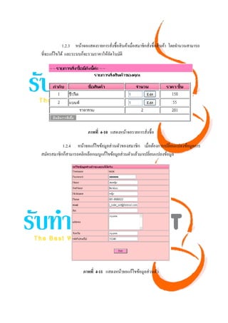 1.2.3 หน้าจอแสดงรายการสังซื้อสิ นค้าเมื่อสมาชิกสังซื้อสิ นค้า โดยจํานวนสามารถ
                                      ่                      ่
ที่จะแก้ไขได้ และระบบก็จะรวมราคาให้อตโนมัติ
                                    ั




                          ภาพที่ 4-10 แสดงหน้าจอรายการสังซื้อ
                                                        ่

           1.2.4 หน้าจอแก้ไขข้อมูลส่ วนตัวของสมาชิก เมื่อต้องการเปลี่ยนแปลงข้อมูลการ
สมัครสมาชิกก็สามารถคลิกเลือกเมนูแก้ไขข้อมูลส่ วนตัวแล้วมาเปลี่ยนแปลงข้อมูล




                       ภาพที่ 4-11 แสดงหน้าจอแก้ไขข้อมูลส่ วนตัว
 