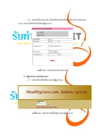 1.2.5 หน้าจอแจ้งการชําระเงิน เมื่อลูกค้าชําระเงินแล้วก็มาแจ้งการชําระเงินผ่านทาง
ระบบ และรอการติดต่อกลับไปจากผูดูแลระบบ
                               ้




                        ภาพที่ 4-12 แสดงหน้าจอแจ้งการชําระเงิน

       1.3 ผู้ดูแลระบบ (Administrator)
           1.3.1 แสดงหน้าจอเพื่อเข้าสู่ระบบของผูดูแลระบบ
                                                ้




                  ภาพที่ 4-13 แสดงหน้าจอเพื่อเข้าสู่ระบบของผูดูแลระบบ
                                                             ้
 