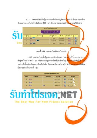 1.3.11 แสดงหน้าจอเมื่อผูดูแลระบบคลิกเลือกเมนูจดการเว็บบอร์ด ก็จะสามารถอ่าน
                                   ้                    ั
ข้อความในกระทูได้ ปรับหัวข้อกระทูได้ รวมไปถึงสามารถลบกระทูที่ไม่เหมาะสมได้อีกด้วย
               ้                 ้                          ้




                         ภาพที่ 4-23 แสดงหน้าจอจัดการเว็บบอร์ด

                1.3.12 แสดงหน้าจอเมื่อผูดูแลระบบคลิกเลือกเมนูรายงานการสังซื้อของสมาชิก จะ
                                        ้                                ่
เข้าสู่ หน้าจอดังภาพที่ 4-24 และสามารถดูรายละเอียดใบสั่งซื้ อนั้นๆ โดยการคลิกเข้าไปที่ link
ของใบสั่งซื้ อแต่ละใบรายละเอียดใบสั่งซื้ อ ก็จะแสดงขึ้นมาดังภาพที่ 4-25 และสามารถสั่งพิมพ์
เป็ นรายงานได้ดงภาพที่ 4-26
                  ั




               ภาพที่ 4-24 แสดงหน้าจอรายงานการสังซื้อของสมาชิกทั้งหมด
                                                ่
 