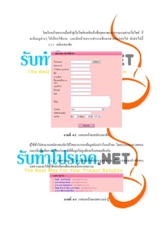โดยในหน้าจอแรกเมื่อเข้าสู่ เว็บไซต์ขายสิ นค้าเพื่อสุ ขภาพและความงามผ่านเว็บไซต์ ก็
จะมี เ มนู ต่ า งๆ ให้ เ ลื อ กใช้ง าน และมี ห น้า จอการทํา งานที่ แ ตกต่ า งกัน ออกไป ดัง ต่ อ ไปนี้
                   1.1.1 สมัครสมาชิก




                              ภาพที่ 4-2 แสดงหน้าจอสมัครสมาชิก

ผูใช้ทวไปสามารถสมัครสมาชิกได้โดยการกรอกข้อมูลดังกล่าวในหน้าจอ โดยระบบจะตรวจสอบ
  ้ ั่
และแจ้งเป็ นข้อความเตือนในกรณี ที่ขอมูลไม่ถูกต้องหรื อสอดคล้องกัน
                                   ้

            1.1.2 บทความน่ ารู ้ จะแสดงเมื่ อคลิกเมนู บทความ เป็ นการแสดงหัวข้อของ
บทความและให้ผใช้คลิกเลือกเพื่อแสดงเนื้อหาบทความ
             ู้




                              ภาพที่ 4-3 แสดงหน้าจอบทความน่ารู ้
 