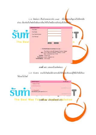 1.1.4 ติดต่อเรา เป็ นส่ วนของการส่ ง e-mail เพื่อสอบถามปั ญหาหรื อข้อสงสัย
ต่างๆ เกี่ยวกับเว็บไซต์หรื อต้องการที่จะให้เว็บไซต์มีการปรับปรุ งสิ่ งใดเพิ่มเติม




                              ภาพที่ 4-5 แสดงหน้าจอติดต่อเรา

                 1.1.5 ข่าวสาร ทางเว็บไซต์จะมีข่าวสารแจ้งให้กบสมาชิกและผูใช้ทวไปที่เข้ามา
                                                             ั           ้ ั่
ใช้งานเว็บไซต์




                              ภาพที่ 4-6 แสดงหน้าจอข่าวสาร
 