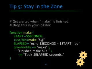 Tip 5: Stay in the Zone

# Get alerted when `make` is ﬁnished.
# Drop this in your .bashrc

function make {
  START=$SECONDS
  /usr/bin/make "$@"
  ELAPSED=`echo $SECONDS - $START | bc`
  growlnotify -n "make" 
     "Finished make $1!" 
     -m "Took $ELAPSED seconds."
}
                      21
 