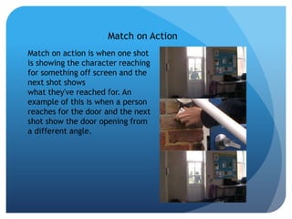 Match on Action
Match on action is when one shot
is showing the character reaching
for something off screen and the
next shot shows
what they've reached for. An
example of this is when a person
reaches for the door and the next
shot show the door opening from
a different angle.
 