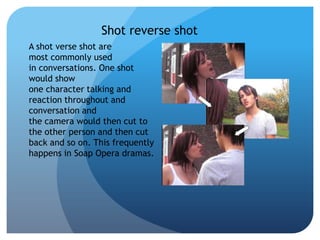 Shot reverse shot
A shot verse shot are
most commonly used
in conversations. One shot
would show
one character talking and
reaction throughout and
conversation and
the camera would then cut to
the other person and then cut
back and so on. This frequently
happens in Soap Opera dramas.
 