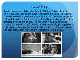 Cross cutting.
Another name for this is called Parallel Editing. This is when two
different actions are taking place in the same time and the shot cuts
from both scenes. A good example of this is if a child is playing with a
ball and the ball rolls onto the road. Then the next shot would cut the
careless driver on the phone. The next shot would cut the child
running for the ball. The following show (increasingly getting faster in
cuts to create tension) back to the driver being careless and so on till
the both scenes join with the driver smashing into the child.
 