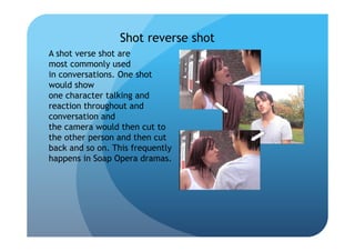 Shot reverse shot
A shot verse shot are
most commonly used
in conversations. One shot
would show
one character talking and
reaction throughout and
conversation and
the camera would then cut to
the other person and then cut
back and so on. This frequently
happens in Soap Opera dramas.
 