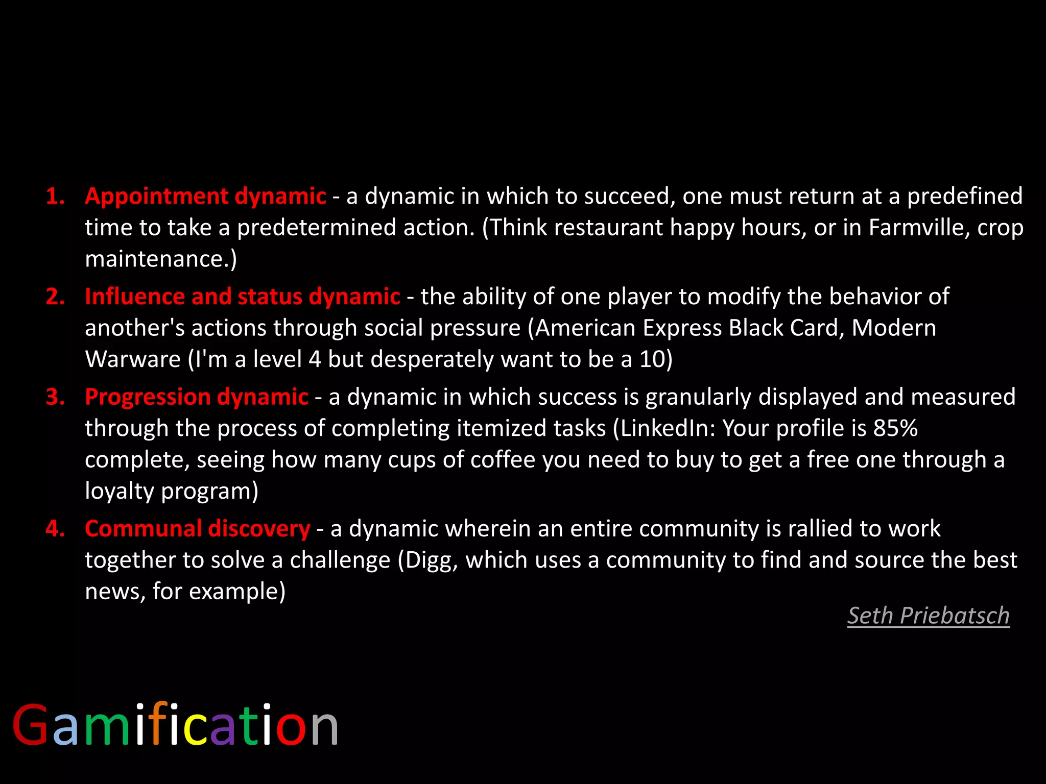 1. Appointment dynamic - a dynamic in which to succeed, one must return at a predefined
time to take a predetermined action. (Think restaurant happy hours, or in Farmville, crop
maintenance.)
2. Influence and status dynamic - the ability of one player to modify the behavior of
another's actions through social pressure (American Express Black Card, Modern
Warware (I'm a level 4 but desperately want to be a 10)
3. Progression dynamic - a dynamic in which success is granularly displayed and measured
through the process of completing itemized tasks (LinkedIn: Your profile is 85%
complete, seeing how many cups of coffee you need to buy to get a free one through a
loyalty program)
4. Communal discovery - a dynamic wherein an entire community is rallied to work
together to solve a challenge (Digg, which uses a community to find and source the best
news, for example)
Seth Priebatsch

Gamification

 