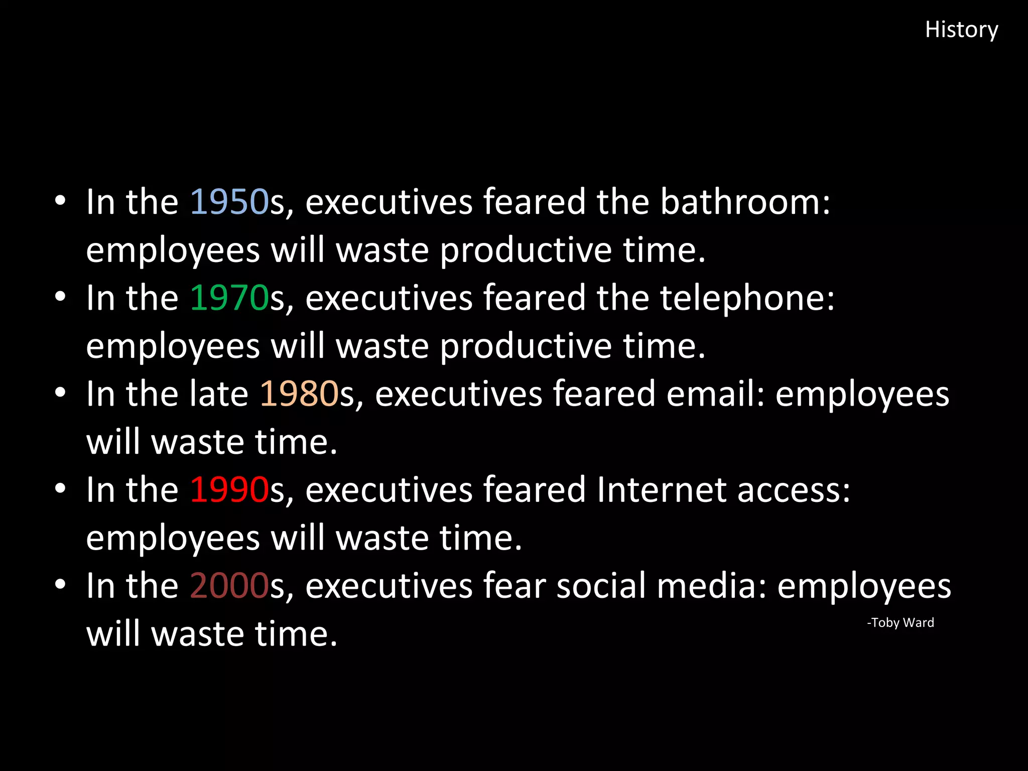 History

• In the 1950s, executives feared the bathroom:
employees will waste productive time.
• In the 1970s, executives feared the telephone:
employees will waste productive time.
• In the late 1980s, executives feared email: employees
will waste time.
• In the 1990s, executives feared Internet access:
employees will waste time.
• In the 2000s, executives fear social media: employees
will waste time.
-Toby Ward

 