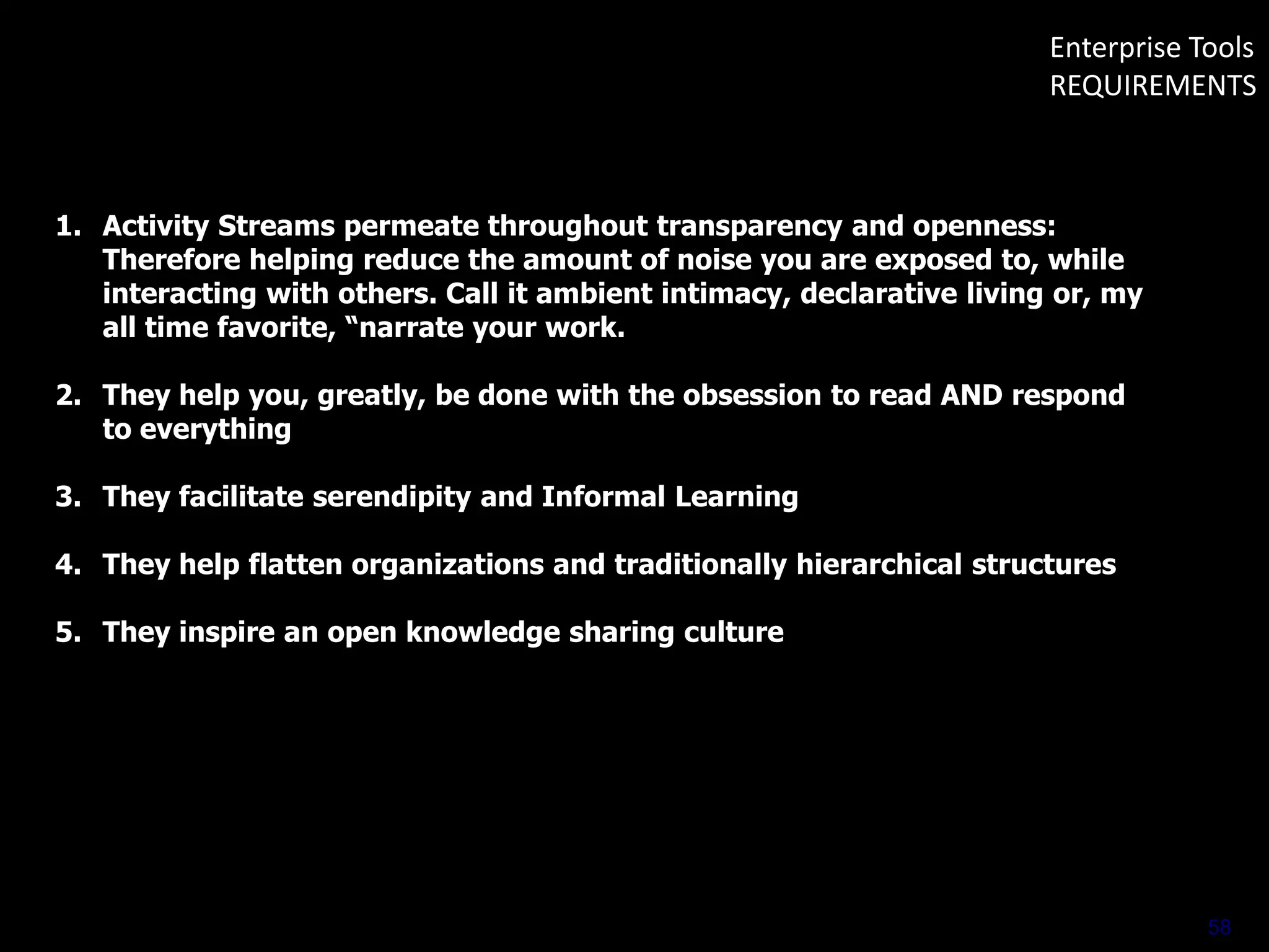 Enterprise Tools
REQUIREMENTS

1. Activity Streams permeate throughout transparency and openness:
Therefore helping reduce the amount of noise you are exposed to, while
interacting with others. Call it ambient intimacy, declarative living or, my
all time favorite, “narrate your work.
2. They help you, greatly, be done with the obsession to read AND respond
to everything
3. They facilitate serendipity and Informal Learning
4. They help flatten organizations and traditionally hierarchical structures
5. They inspire an open knowledge sharing culture

58

 