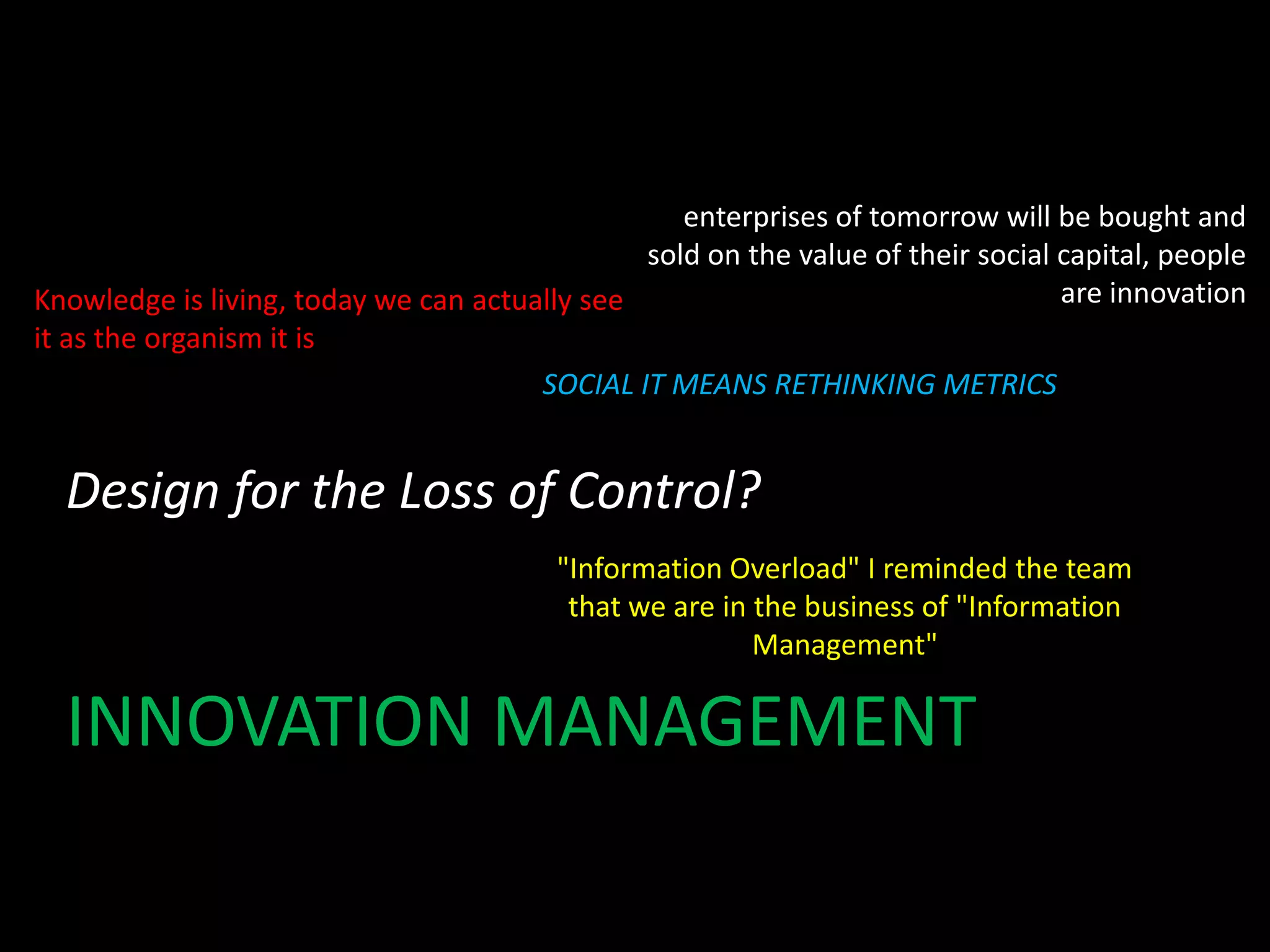 enterprises of tomorrow will be bought and
sold on the value of their social capital, people
are innovation
Knowledge is living, today we can actually see
it as the organism it is
SOCIAL IT MEANS RETHINKING METRICS

Design for the Loss of Control?
"Information Overload" I reminded the team
that we are in the business of "Information
Management"

INNOVATION MANAGEMENT

 