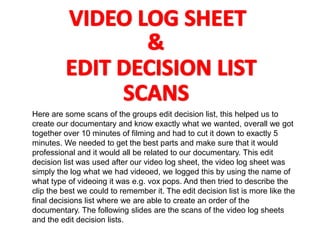 Here are some scans of the groups edit decision list, this helped us to
create our documentary and know exactly what we wanted, overall we got
together over 10 minutes of filming and had to cut it down to exactly 5
minutes. We needed to get the best parts and make sure that it would
professional and it would all be related to our documentary. This edit
decision list was used after our video log sheet, the video log sheet was
simply the log what we had videoed, we logged this by using the name of
what type of videoing it was e.g. vox pops. And then tried to describe the
clip the best we could to remember it. The edit decision list is more like the
final decisions list where we are able to create an order of the
documentary. The following slides are the scans of the video log sheets
and the edit decision lists.
 