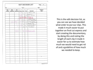 This is the edit decision list, as
  you can see we have decided
 what order to put our clips. This
    made it much easier to put
together on final cut express and
 start creating the documentary,
   by doing this and noting the
   length of each clip it made it
  easier for us to estimate how
 much we would need to get rid
 of and a guideline of how much
        we needed to keep.
 