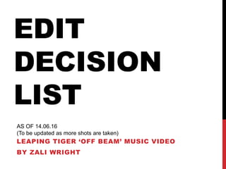 EDIT
DECISION
LIST
LEAPING TIGER ‘OFF BEAM’ MUSIC VIDEO
BY ZALI WRIGHT
AS OF 14.06.16
(To be updated as more shots are taken)
 