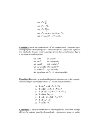 (c) F =
r
r3
(d) F = r−n
ˆer
(e) F =
f(r)
r
ˆer
(f) F = ln(r)ˆer + sin(θ)ˆeθ + e−φ
ˆeφ
(g) v = cos(θ)ˆer − r2
ˆeθ + rθˆeφ
Exerc´ıcio 3: Seja Φ um campo escalar e F um campo vetorial. Denotemos o gra-
diente por grad, o divergente por div e o rotacional por rot. Diga se cada express˜ao
tem signiﬁcado. Em caso negativo, explique porquˆe. Em caso aﬁrmativo, diga se
´e um campo vetorial ou escalar.
(a) rotΦ (b) gradΦ
(c) divF (d) rot(gradΦ)
(e) gradF (f) grad(divF)
(g) div(gradΦ) (h) grad(divΦ)
(i) rot(rotF) ( j) div(divF)
(k) (gradΦ) × (divF) (l) div(rot(gradΦ))
Exerc´ıcio 4: Demonstre as seguintes identidades, admitindo que as derivadas par-
ciais dos campos escalar (Φ) e vetorial (F) existem e sejam cont´ınuas.
(a) · (ΦF) = Φ · F + F · Φ
(b) × (ΦF) = Φ × F + Φ × F
(c) · (F × G) = G · × F − F · × G
(d) · ( Φ × Ψ) = 0
(e) × ( × F) = ( · F) − 2
F
( f) · ( × F) = 0
(g) × ( Φ) = 0
Exerc´ıcio 5: As equac¸˜oes de Maxwell do eletromagnetismo, relacionam o campo
el´etrico E e o campo magn´etico B, quando eles variam com o tempo em regi˜oes
2
 