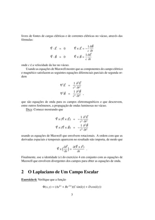 livres de fontes de cargas el´etricas e de correntes el´etricas no v´acuo, atrav´es das
f´ormulas:
· E = 0 × E = −
1
c
∂B
∂t
· B = 0 × B =
1
c
∂E
∂t
onde c ´e a velocidade da luz no v´acuo.
Usando as equac¸˜oes de Maxwell mostre que as componentes do campo el´etrico
e magn´etico satisfazem as seguintes equac¸˜oes diferenciais parciais de segunda or-
dem
2
E =
1
c2
∂2
E
∂t2
2
B =
1
c2
∂2
B
∂t2
,
que s˜ao equac¸˜oes de onda para os campos eletromagn´eticos e que descrevem,
entre outros fenˆomenos, a propagac¸˜ao de ondas luminosas no v´acuo.
Dica: Comece mostrando que
× ( × E) = −
1
c2
∂2
E
∂t2
× ( × B) = −
1
c2
∂2
B
∂t2
usando as equac¸˜oes de Maxwell que envolvem rotacionais. A ordem com que as
derivadas espaciais e temporais aparecem no resultado n˜ao importa, de modo que
×
∂F
∂t
=
∂( × F)
∂t
.
Finalmente, use a identidade (e) do exerc´ıcio 4 em conjunto com as equac¸˜oes de
Maxwell que envolvem divergentes dos campos para obter as equac¸˜oes de onda.
2 O Laplaciano de Um Campo Escalar
Exerc´ıcio 6: Veriﬁque que a func¸˜ao
Φ(x, y) = (Aekx
+ Be−kx
)(C sin(ky) + D cos(ky))
3
 