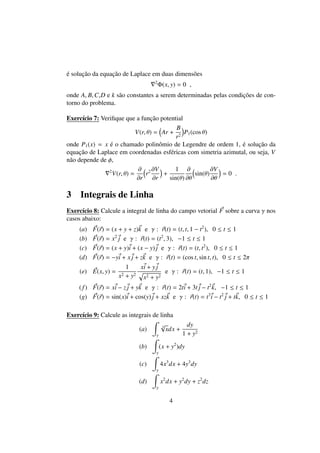 ´e soluc¸˜ao da equac¸˜ao de Laplace em duas dimens˜oes
2
Φ(x, y) = 0 ,
onde A, B,C,D e k s˜ao constantes a serem determinadas pelas condic¸˜oes de con-
torno do problema.
Exerc´ıcio 7: Veriﬁque que a func¸˜ao potential
V(r, θ) = Ar +
B
r2
P1(cos θ)
onde P1(x) = x ´e o chamado polinˆomio de Legendre de ordem 1, ´e soluc¸˜ao da
equac¸˜ao de Laplace em coordenadas esf´ericas com simetria azimutal, ou seja, V
n˜ao depende de φ,
2
V(r, θ) =
∂
∂r
r2 ∂V
∂r
+
1
sin(θ)
∂
∂θ
sin(θ)
∂V
∂θ
= 0 .
3 Integrais de Linha
Exerc´ıcio 8: Calcule a integral de linha do campo vetorial F sobre a curva γ nos
casos abaixo:
(a) F(r) = (x + y + z)k e γ : r(t) = (t, t, 1 − t2
), 0 ≤ t ≤ 1
(b) F(r) = x2
j e γ : r(t) = (t2
, 3), −1 ≤ t ≤ 1
(c) F(r) = (x + y)i + (x − y)j e γ : r(t) = (t, t2
), 0 ≤ t ≤ 1
(d) F(r) = −yi + x j + zk e γ : r(t) = (cos t, sin t, t), 0 ≤ t ≤ 2π
(e) E(x, y) =
1
x2 + y2
xi + y j
x2 + y2
e γ : r(t) = (t, 1), −1 ≤ t ≤ 1
(f) F(r) = xi − zj + yk e γ : r(t) = 2ti + 3t j − t2
k, −1 ≤ t ≤ 1
(g) F(r) = sin(x)i + cos(y)j + xzk e γ : r(t) = t3
i − t2
j + tk, 0 ≤ t ≤ 1
Exerc´ıcio 9: Calcule as integrais de linha
(a)
γ
3
√
xdx +
dy
1 + y2
(b)
γ
(x + y2
)dy
(c)
γ
4x3
dx + 4y3
dy
(d)
γ
x2
dx + y2
dy + z2
dz
4
 
