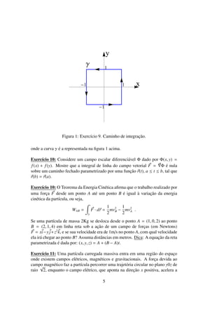 x
y
1
1
1
1
Γ
Figura 1: Exerc´ıcio 9. Caminho de integrac¸˜ao.
onde a curva γ ´e a representada na ﬁgura 1 acima.
Exerc´ıcio 10: Considere um campo escalar diferenci´avel Φ dado por Φ(x, y) =
f(x) + f(y). Mostre que a integral de linha do campo vetorial F = Φ ´e nula
sobre um caminho fechado parametrizado por uma func¸˜ao r(t), a ≤ t ≤ b, tal que
r(b) = r(a).
Exerc´ıcio 10: O Teorema da Energia Cin´etica aﬁrma que o trabalho realizado por
uma forc¸a F desde um ponto A at´e um ponto B ´e igual `a variac¸˜ao da energia
cin´etica da part´ıcula, ou seja,
WAB =
γ
F · dr =
1
2
mv2
B −
1
2
mv2
A .
Se uma part´ıcula de massa 2Kg se desloca desde o ponto A = (1, 0, 2) ao ponto
B = (2, 1, 4) em linha reta sob a ac¸˜ao de um campo de forc¸as (em Newtons)
F = xi−y j+z2
k, e se sua velocidade era de 1m/s no ponto A, com qual velocidade
ela ir´a chegar ao ponto B? Assuma distˆancias em metros. Dica: A equac¸˜ao da reta
parametrizada ´e dada por: (x, y, z) = A + (B − A)t.
Exerc´ıcio 11: Uma part´ıcula carregada massiva entra em uma regi˜ao do espac¸o
onde existem campos el´etricos, magn´eticos e gravitacionais. A forc¸a devida ao
campo magn´etico faz a part´ıcula percorrer uma trajet´oria circular no plano y0z de
raio
√
2, enquanto o campo el´etrico, que aponta na direc¸˜ao x positiva, acelera a
5
 
