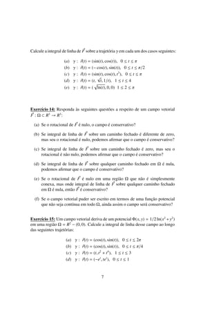 Calcule a integral de linha de F sobre a trajet´oria γ em cada um dos casos seguintes:
(a) γ : r(t) = (sin(t), cos(t)), 0 ≤ t ≤ π
(b) γ : r(t) = (− cos(t), sin(t)), 0 ≤ t ≤ π/2
(c) γ : r(t) = (sin(t), cos(t), t3
), 0 ≤ t ≤ π
(d) γ : r(t) = (t,
√
t, 1/t), 1 ≤ t ≤ 4
(e) γ : r(t) = ( ln(t), 0, 0) 1 ≤ 2 ≤ π
Exerc´ıcio 14: Responda `as seguintes quest˜oes a respeito de um campo vetorial
F : Ω ⊂ R3
→ R3
:
(a) Se o rotacional de F ´e nulo, o campo ´e conservativo?
(b) Se integral de linha de F sobre um caminho fechado ´e diferente de zero,
mas seu o rotacional ´e nulo, podemos aﬁrmar que o campo ´e conservativo?
(c) Se integral de linha de F sobre um caminho fechado ´e zero, mas seu o
rotacional ´e n˜ao nulo, podemos aﬁrmar que o campo ´e conservativo?
(d) Se integral de linha de F sobre qualquer caminho fechado em Ω ´e nula,
podemos aﬁrmar que o campo ´e conservativo?
(e) Se o rotacional de F ´e nulo em uma regi˜ao Ω que n˜ao ´e simplesmente
conexa, mas onde integral de linha de F sobre qualquer caminho fechado
em Ω ´e nula, ent˜ao F ´e conservativo?
(f) Se o campo vetorial puder ser escrito em termos de uma func¸˜ao potencial
que n˜ao seja cont´ınua em todo Ω, ainda assim o campo ser´a conservativo?
Exerc´ıcio 15: Um campo vetorial deriva de um potencial Φ(x, y) = 1/2 ln(x2
+y2
)
em uma regi˜ao Ω = R2
− (0, 0). Calcule a integral de linha desse campo ao longo
das seguintes trajet´orias:
(a) γ : r(t) = (cos(t), sin(t)), 0 ≤ t ≤ 2π
(b) γ : r(t) = (cos(t), sin(t)), 0 ≤ t ≤ π/4
(c) γ : r(t) = (t, t2
+ t4
), 1 ≤ t ≤ 3
(d) γ : r(t) = (−et
, tet
), 0 ≤ t ≤ 1
7
 