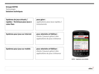 Systèmes de jeux virtuels /
rapides – Terminaux pour jeux à
cotes fixes
pour gérer :
applications pour jeux rapides /
instantannés
Systèmes pour jeux sur internet pour atteindre et fidéliser :
clients / joueurs grâce à des
applications de jeux à distance
Systèmes pour jeux sur mobile pour atteindre et fidéliser :
clients / joueurs grâce à des
applications de jeux à distance
EDITEC – Application Loterie Mobile
Groupe EDITEC
Technologie
Solutions techniques
 