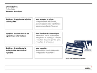 Systèmes de gestion de relation
clients (CRM)
pour analyser et gérer :
comportement des clients /
joueurs et consulter à distance
les comptes clients / joueurs
Systèmes d’information et de
signalétique informatique
pour distribuer et communiquer :
information sur les jeux dans les
PDV (Points de Vente) (ex : matchs
/ résultats des paris sportifs, gains
/ résultats de la loterie…)
Systèmes de gestion de la
maintenance matérielle et
logicielle
pour garantir :
disponibilité totale de tous les
composants du système
EDITEC – CRM / Application carte de fidélité
Groupe EDITEC
Technologie
Solutions techniques
 