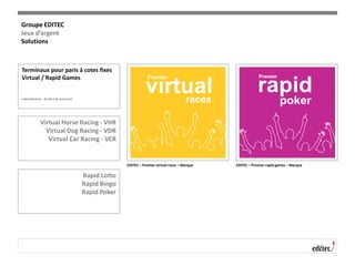 Terminaux pour paris à cotes fixes
Virtual / Rapid Games
redistribution : de 80 à 85 pourcent
Virtual Horse Racing - VHR
Virtual Dog Racing - VDR
Virtual Car Racing - VCR
Rapid Lotto
Rapid Bingo
Rapid Poker
EDITEC – Premier virtual races – Marque EDITEC – Premier rapid games – Marque
Groupe EDITEC
Jeux d’argent
Solutions
 