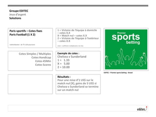 Paris sportifs – Cotes fixes
Paris Football (1 X 2)
redistribution : de 75 à 85 pourcent
1 = Victoire de l’équipe à domicile
– cotes X.X
X = Match nul – cotes X.X
2 = Victoire de l’équipe à l’extérieur
– cotes X.X
cotes = coefficient multiplicateur de mise
Cotes Simples / Multiples
Cotes Handicap
Cotes 45Min
Cotes Scores
Exemple de cotes :
Chelsea v Sunderland
1 = 1.33
X = 5.00
2 = 10.00
Résultats :
Pour une mise d’1 US$ sur le
match nul (X), gains de 5 US$ si
Chelsea v Sunderland se termine
sur un match nul
EDITEC – Premier sports betting – Brand
Groupe EDITEC
Jeux d’argent
Solutions
 