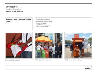 Solutions pour Points de Ventes
(PDV)
Vendeurs mobiles
Vendeurs ambulants
Kiosques PDV
Informations PDV
EDITEC – Solution de vente mobile EDITEC – Solution de vente ambulante EDITEC – Solution de vente en kiosque
Groupe EDITEC
Services de gestion
Ventes et Distribution
 