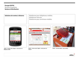 Solutions de ventes à distance Plateforme pour téléphones mobiles
Plateforme internet
Plateforme pour terminaux mobiles
EDITEC – Premier Lotto / Nigéria – Accès joueur via
téléphone mobile
EDITEC – Premier Lotto / Nigéria – Accès joueur via
internet
EDITEC – Terminal mobile – Accès vendeur
Groupe EDITEC
Services de gestion
Ventes et Distribution
 