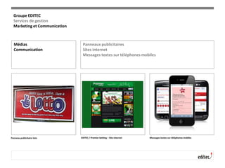 Médias
Communication
Panneaux publicitaires
Sites internet
Messages textes sur téléphones mobiles
Panneau publicitaire loto EDITEC / Premier betting – Site internet Messages textes sur téléphones mobiles
Groupe EDITEC
Services de gestion
Marketing et Communication
 