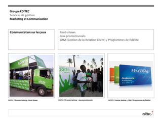 Communication sur les jeux Road-shows
Jeux promotionnels
CRM (Gestion de la Relation Client) / Programmes de fidélité
EDITEC / Premier betting – Road Shows EDITEC / Premier betting – Jeux pomotionnels EDITEC / Premier betting – CRM / Programmes de fidélité
Groupe EDITEC
Services de gestion
Marketing et Communication
 