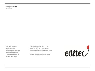 Groupe EDITEC
Contacts
EDITEC UK Ltd.
Avon House
Kensington Village
Avonmore Road
Londres W14 8TS
ROYAUME-UNI
Tel: (+ 44) 203 747 3150
Fax: (+ 44) 207 871 4061
editec@editec-lotteries.com
www.editec-lotteries.com
 
