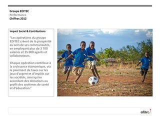 Impact Social & Contributions
“Les opérations du groupe
EDITEC créent de la prospérité
au sein de ses communautés,
en employant plus de 3 700
salariés et 35 000 agents et
collaborateurs.
Chaque opération contribue à
la croissance économique, via
le paiement de taxes sur les
jeux d’argent et d’impôts sur
les sociétés, ainsi qu’en
accordant des donations au
profit des systèmes de santé
et d’éducation.”
Groupe EDITEC
Performance
Chiffres 2012
 
