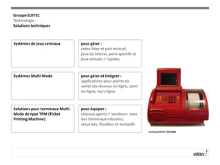 Systèmes de jeux centraux pour gérer :
cotes fixes et pari mutuel,
jeux de loterie, paris sportifs et
jeux virtuels / rapides
Terminal EDITEC TPM 4000
Systèmes Multi-Mode pour gérer et intégrer :
applications pour points de
vente via réseaux en-ligne, semi
en-ligne, hors-ligne
Solutions pour terminaux Multi-
Mode de type TPM (Ticket
Printing Machine)
pour équiper :
réseaux agents / vendeurs avec
des terminaux robustes,
sécurisés, flexibles et évolutifs
Groupe EDITEC
Technologie
Solutions techniques
 