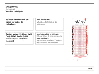 Systèmes de vérification des
tickets par lecteur de
codes-barres
pour permettre :
validation de tickets et de
paiements
Gestion papier – Systèmes OMR
Optical Mark Reader (ROM
reconnaissance optique de
marques)
pour informatiser et intégrer :
billets / tickets de loterie manuels
pour améliorer :
praticité pour les clients / joueurs
grâce bulletins pré-imprimés
Bulletin de jeu EDITEC
Groupe EDITEC
Technologie
Solutions techniques
 