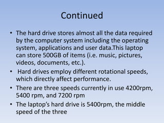 Continued The hard drive stores almost all the data required by the computer system including the operating system, applications and user data.This laptop can store 500GB of items (i.e. music, pictures, videos, documents, etc.).   Hard drives employ different rotational speeds, which directly affect performance. There are three speeds currently in use 4200rpm, 5400 rpm, and 7200 rpm The laptop’s hard drive is 5400rpm, the middle speed of the three 