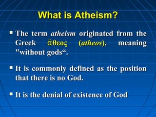 What is Atheism?
   The term atheism originated from the
    Greek ἄ θεος (atheos), meaning
    "without gods“.
   It is commonly defined as the position
    that there is no God.
   It is the denial of existence of God
 